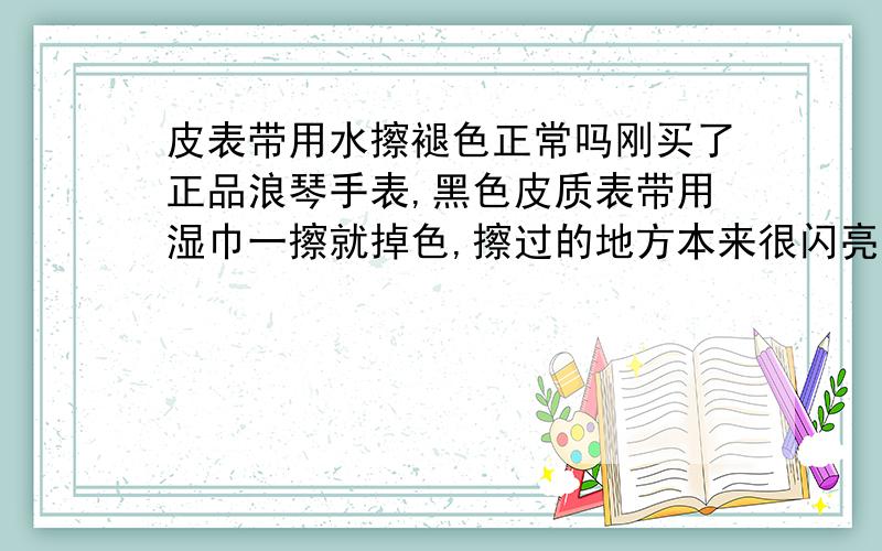 皮表带用水擦褪色正常吗刚买了正品浪琴手表,黑色皮质表带用湿巾一擦就掉色,擦过的地方本来很闪亮有质感,现在黯淡发灰了,要怎么维护呢