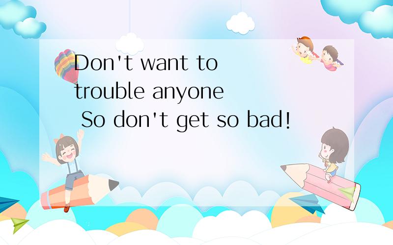 Don't want to trouble anyone So don't get so bad!