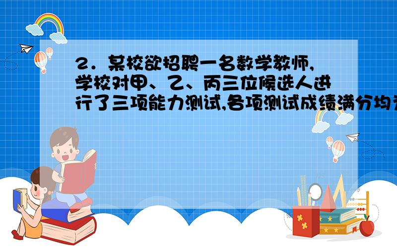 2．某校欲招聘一名数学教师,学校对甲、乙、丙三位候选人进行了三项能力测试,各项测试成绩满分均为100分