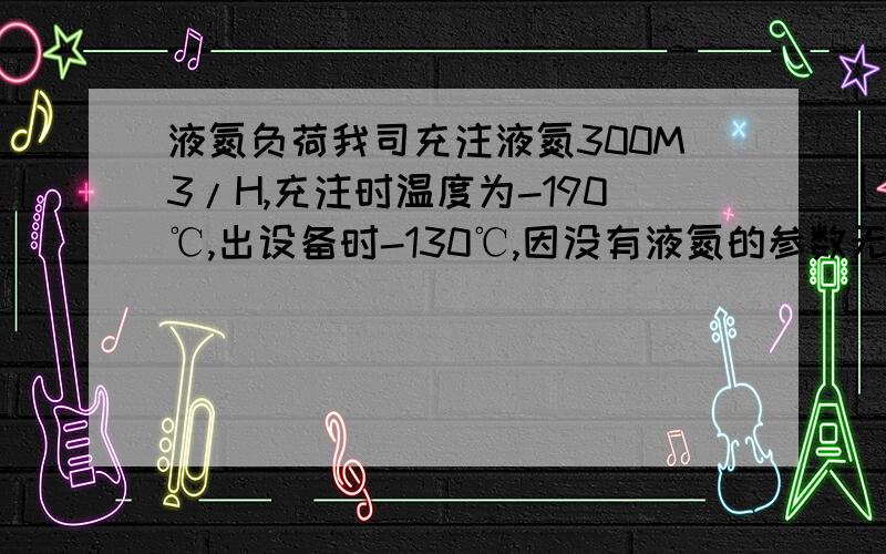 液氮负荷我司充注液氮300M3/H,充注时温度为-190℃,出设备时-130℃,因没有液氮的参数无法计算,