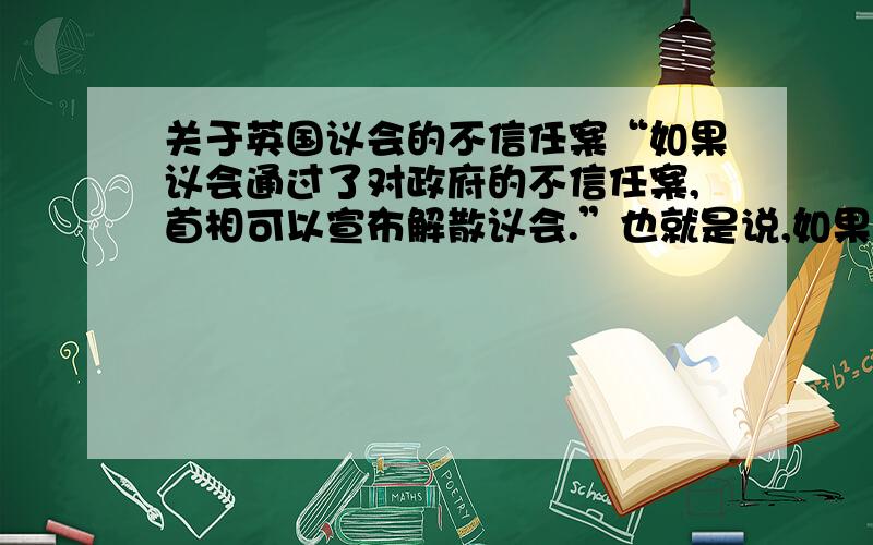 关于英国议会的不信任案“如果议会通过了对政府的不信任案,首相可以宣布解散议会.”也就是说,如果首相要解散议会,还要议会的同意.为什么议会要解散自己呢?