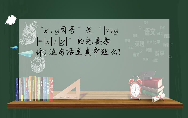 “x ,y同号”是“|x+y|=|x|+|y|”的充要条件;这句话是真命题么?