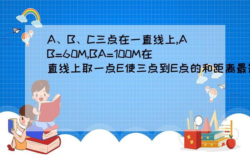 A、B、C三点在一直线上,AB=60M,BA=100M在直线上取一点E使三点到E点的和距离最短