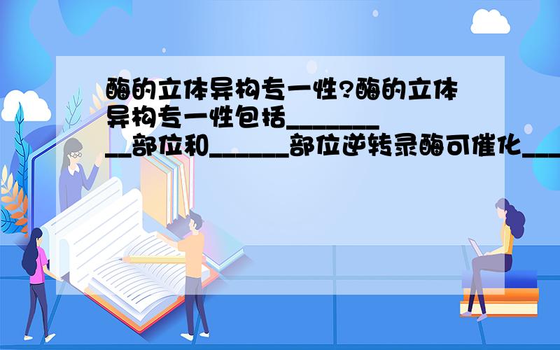 酶的立体异构专一性?酶的立体异构专一性包括_________部位和______部位逆转录酶可催化_________、_________和______.