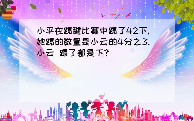 小平在踢毽比赛中踢了42下,她踢的数量是小云的4分之3.小云 踢了都是下?