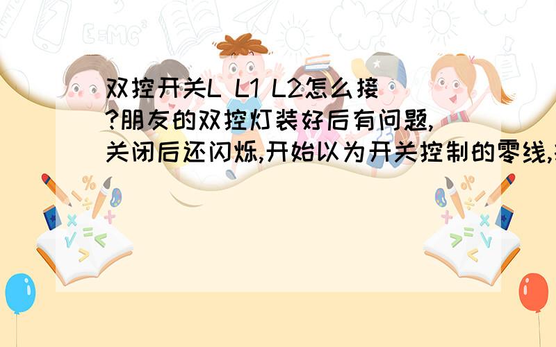 双控开关L L1 L2怎么接?朋友的双控灯装好后有问题,关闭后还闪烁,开始以为开关控制的零线,打开两个开关发现：只有开关全按向上（或全按向下）时才亮,电笔测试L、 L1、 L2六个触点都带电.