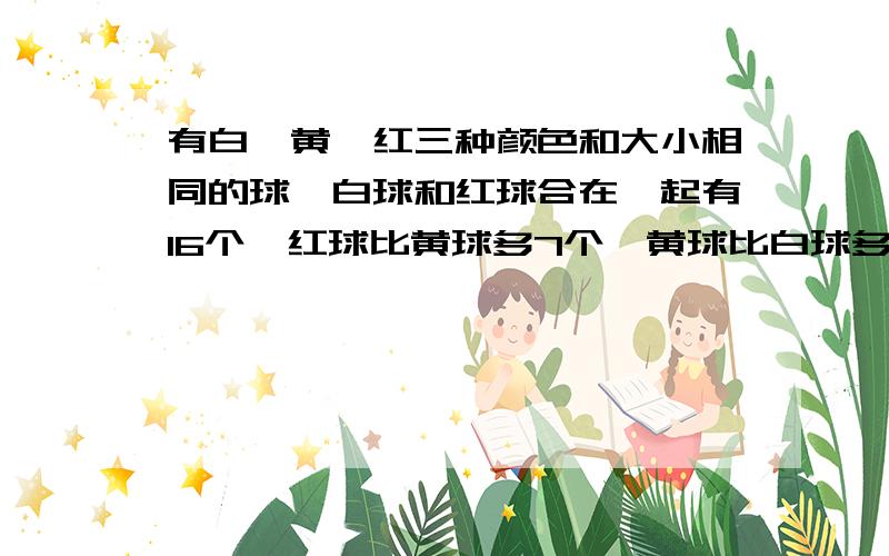 有白、黄、红三种颜色和大小相同的球,白球和红球合在一起有16个,红球比黄球多7个,黄球比白球多5个,三种颜色的球各有多少个?