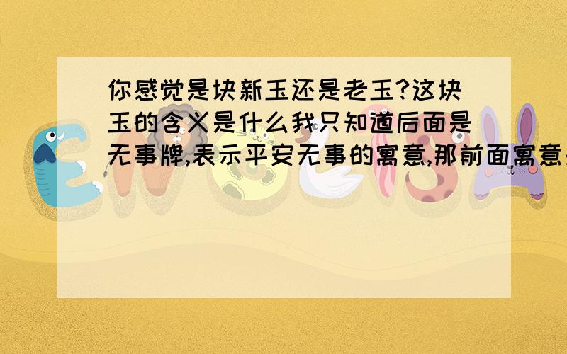 你感觉是块新玉还是老玉?这块玉的含义是什么我只知道后面是无事牌,表示平安无事的寓意,那前面寓意是?