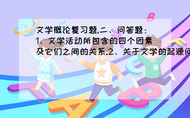 文学概论复习题,二、问答题：1、文学活动所包含的四个因素及它们之间的关系.2、关于文学的起源问题.3、为什么说语言决定了文学的特殊性?4、什么是生活真实?什么是艺术真实?二者之间的