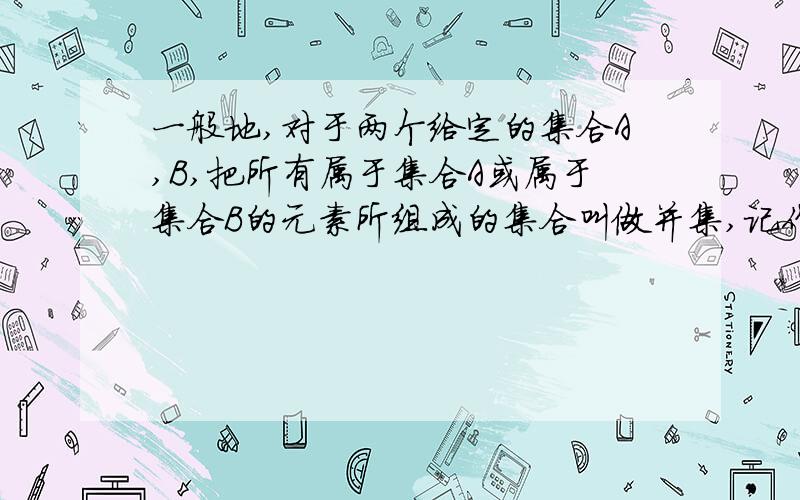 一般地,对于两个给定的集合A,B,把所有属于集合A或属于集合B的元素所组成的集合叫做并集,记作A∪B并集里的元素,要么属于A,要么属于B,可是如果一个元素既属于A,有属于B的话是不是和要么属