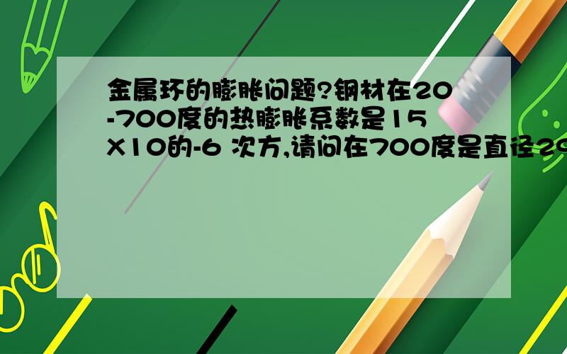 金属环的膨胀问题?钢材在20-700度的热膨胀系数是15X10的-6 次方,请问在700度是直径29MM的钢棒在径向的膨胀量如何计算,还有,如果是一个外径29MM内径20MM的钢管,在径向的膨胀和29MM的钢柱是一样