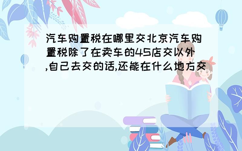 汽车购置税在哪里交北京汽车购置税除了在卖车的4S店交以外,自己去交的话,还能在什么地方交