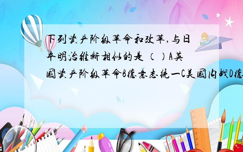 下列资产阶级革命和改革,与日本明治维新相似的是 （）A英国资产阶级革命B德意志统一C美国内战D德国1861年改革俄国革命在1971年中的十月革命好不好。学艺不精的几位.....