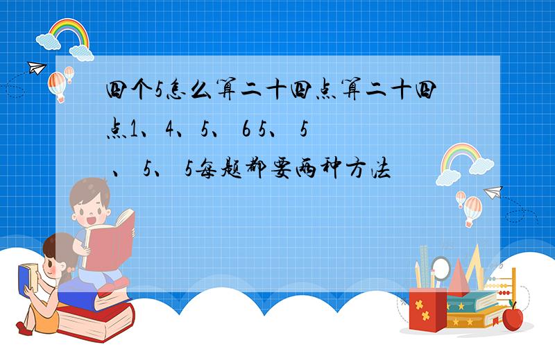 四个5怎么算二十四点算二十四点1、4、5、 6 5、 5 、 5、 5每题都要两种方法