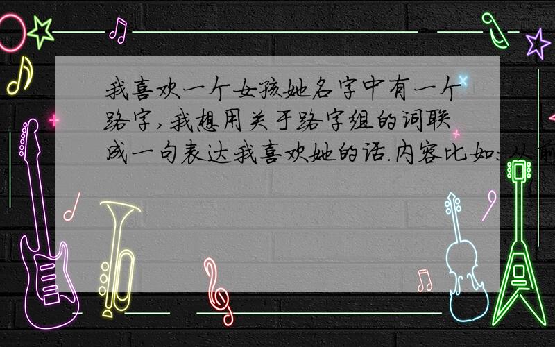 我喜欢一个女孩她名字中有一个路字,我想用关于路字组的词联成一句表达我喜欢她的话.内容比如：从前我是一路痴我想成为一个有质量的“公”路.字数在300-500左右！有好的答案加分！是一