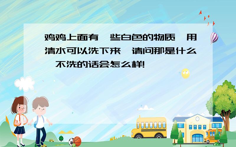 鸡鸡上面有一些白色的物质,用清水可以洗下来,请问那是什么,不洗的话会怎么样!