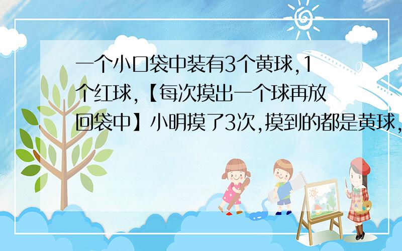 一个小口袋中装有3个黄球,1个红球,【每次摸出一个球再放回袋中】小明摸了3次,摸到的都是黄球,那么第四次摸到黄球的可能性是几分之几,第五次摸到红球的的可能性是几分之几.