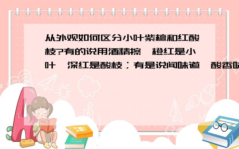 从外观如何区分小叶紫檀和红酸枝?有的说用酒精擦,橙红是小叶,深红是酸枝；有是说闻味道,酸香味是酸枝（酸香味是什么味道呢?郁闷死我了）,檀香味是小叶；有人说有金星是小叶……如何