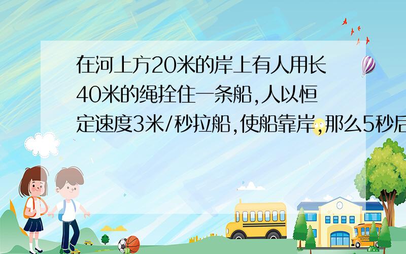 在河上方20米的岸上有人用长40米的绳拴住一条船,人以恒定速度3米/秒拉船,使船靠岸,那么5秒后,船走了多请写出具体过程,正确答案为19.6米