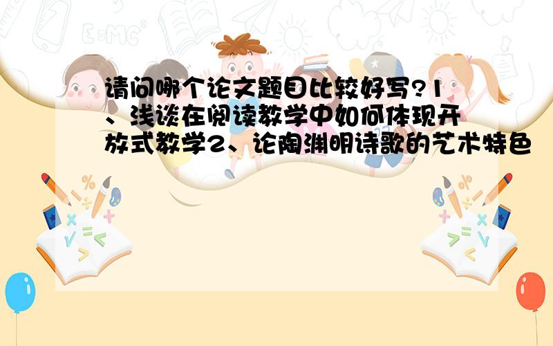 请问哪个论文题目比较好写?1、浅谈在阅读教学中如何体现开放式教学2、论陶渊明诗歌的艺术特色