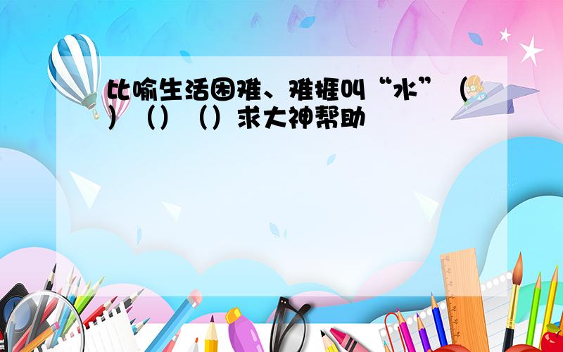 比喻生活困难、难捱叫“水”（）（）（）求大神帮助