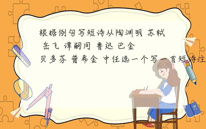 根据例句写短诗从陶渊明 苏轼 岳飞 谭嗣同 鲁迅 巴金 贝多芬 普希金 中任选一个写一首短诗注意例句中的因果关系字数与例句基本相同例句：李白酒入豪肠,七分酿成了月光,余下的三分啸成