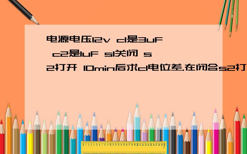 电源电压12v c1是3uF c2是1uF s1关闭 s2打开 10min后求c1电位差.在闭合s2打开s1 10min后 求c1电位差?图片贴不上啊 就是c1 c2和电源三者并联,s1在干路,s2在c2支路上