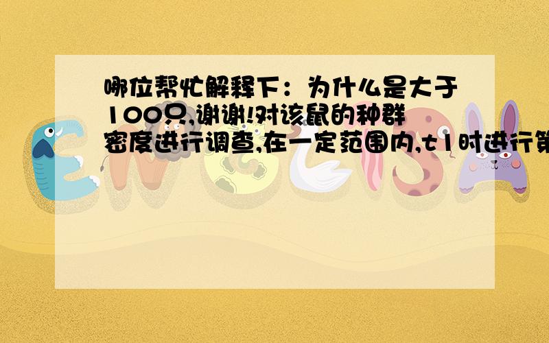 哪位帮忙解释下：为什么是大于100只,谢谢!对该鼠的种群密度进行调查,在一定范围内,t1时进行第一次捕获并标志25只,在t2时进行第二次捕捉,并捕获未标志的30只,标志的10只,该鼠的种群数量应