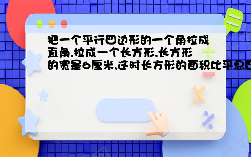 把一个平行四边形的一个角拉成直角,拉成一个长方形,长方形的宽是6厘米,这时长方形的面积比平息四边形面积增了?周长呢?