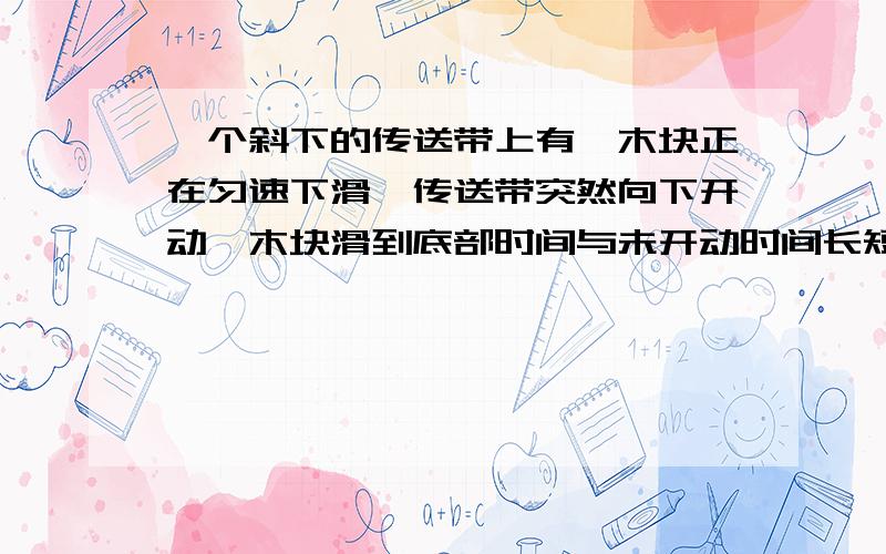 一个斜下的传送带上有一木块正在匀速下滑,传送带突然向下开动,木块滑到底部时间与未开动时间长短相比,