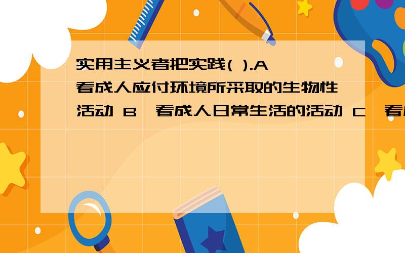 实用主义者把实践( ).A、看成人应付环境所采取的生物性活动 B、看成人日常生活的活动 C、看成是人的纯主实用主义者把实践( ).多选题~A、看成人应付环境所采取的生物性活动 B、看成人日