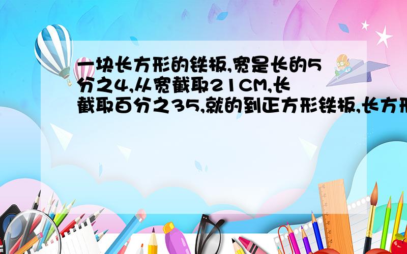 一块长方形的铁板,宽是长的5分之4,从宽截取21CM,长截取百分之35,就的到正方形铁板,长方形的长为多少?