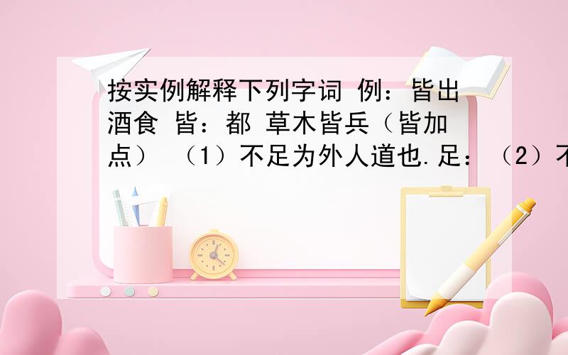 按实例解释下列字词 例：皆出酒食 皆：都 草木皆兵（皆加点） （1）不足为外人道也.足：（2）不复出焉复：焉：