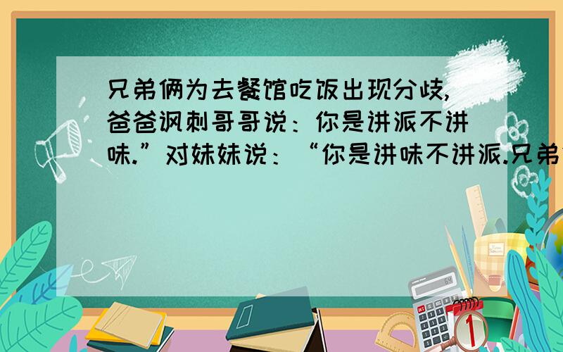 兄弟俩为去餐馆吃饭出现分歧,爸爸讽刺哥哥说：你是讲派不讲味.”对妹妹说：“你是讲味不讲派.兄弟俩为去餐馆吃饭出现分歧,爸爸讽刺哥哥说：你是讲派不讲味.”以赞许的语气对妹妹说