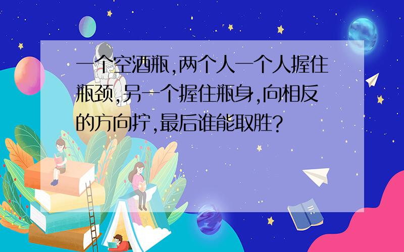 一个空酒瓶,两个人一个人握住瓶颈,另一个握住瓶身,向相反的方向拧,最后谁能取胜?