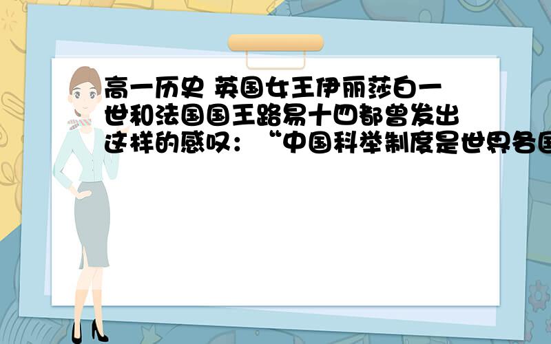 高一历史 英国女王伊丽莎白一世和法国国王路易十四都曾发出这样的感叹：“中国科举制度是世界各国中所用以选取真才的最古最好的制度.”甚至称之为“中国第五大发明”.从时代发展以