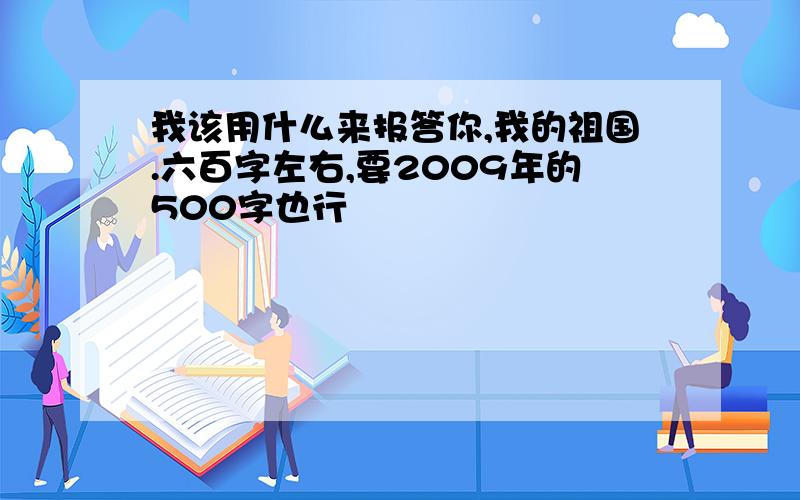 我该用什么来报答你,我的祖国.六百字左右,要2009年的500字也行