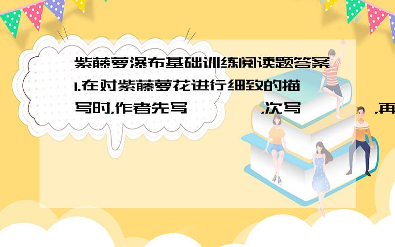 紫藤萝瀑布基础训练阅读题答案1.在对紫藤萝花进行细致的描写时，作者先写————，次写————，再写————，最后写————。2.紫藤萝“东一穗西一串伶仃地挂在树梢”，后来连