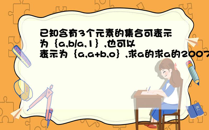 已知含有3个元素的集合可表示为｛a,b/a,1｝,也可以表示为｛a,a+b,o｝,求a的求a的2007次方和a的2008次方