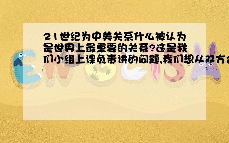 21世纪为中美关系什么被认为是世界上最重要的关系?这是我们小组上课负责讲的问题,我们想从双方合作或者分裂在世界产生的影响来谈他的重要性,现在想分政治,经济,军事,环境保护这几个