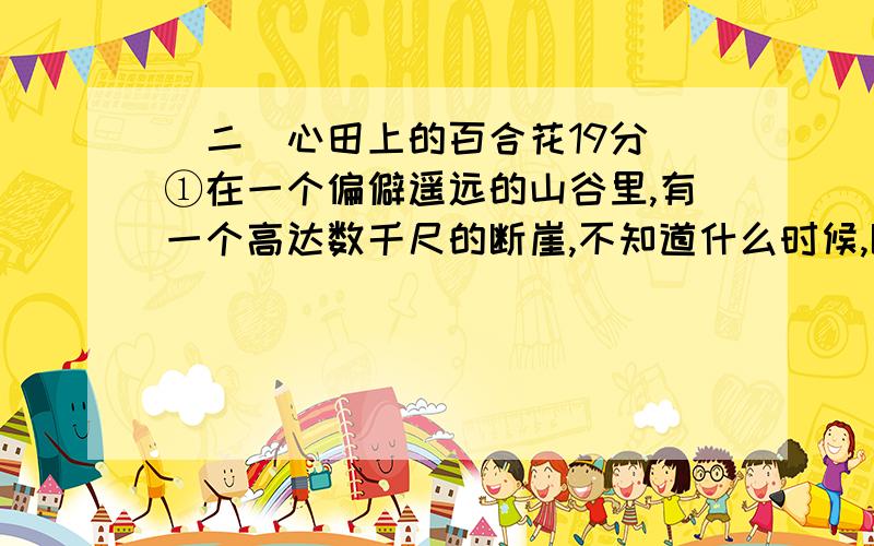 （二）心田上的百合花19分 ①在一个偏僻遥远的山谷里,有一个高达数千尺的断崖,不知道什么时候,断崖边上长出了一株小小的百合,百合刚刚诞生的时候,长得和杂草一模一样,但是,它心里知道