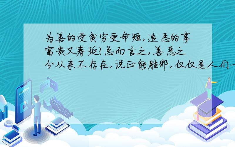 为善的受贫穷更命短,造恶的享富贵又寿延?总而言之,善恶之分从来不存在,说正能胜邪,仅仅是人们一厢情愿的理想境界罢了.