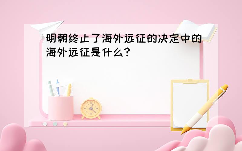 明朝终止了海外远征的决定中的海外远征是什么?