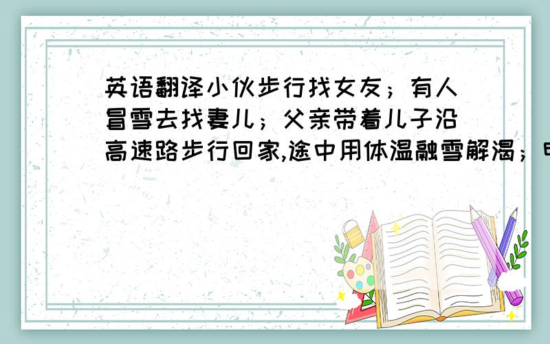 英语翻译小伙步行找女友；有人冒雪去找妻儿；父亲带着儿子沿高速路步行回家,途中用体温融雪解渴；电工抢修线路时牺牲；交通干部连续工作七十余小时殉职；总理的关怀.太多!如果大家