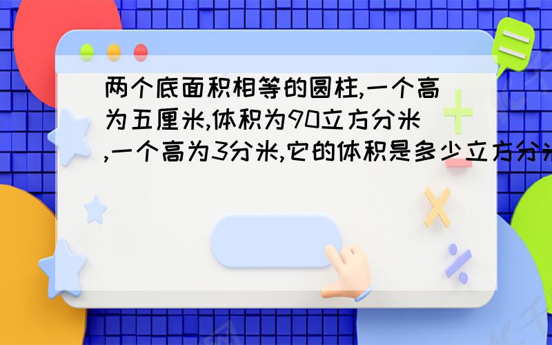 两个底面积相等的圆柱,一个高为五厘米,体积为90立方分米,一个高为3分米,它的体积是多少立方分米?把一个圆柱截取2厘米的一段后，剩下8厘米的圆柱体，剩下的表面积比原来少了25.12平方厘