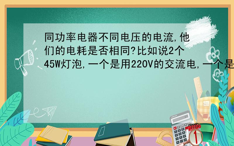 同功率电器不同电压的电流,他们的电耗是否相同?比如说2个45W灯泡,一个是用220V的交流电,一个是用12V的直流电（用充电器以充电的形式接上灯泡）,那么他们的所耗电量是否一样?