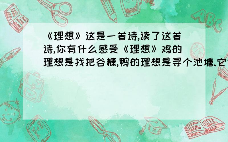 《理想》这是一首诗,读了这首诗,你有什么感受《理想》鸡的理想是找把谷糠,鸭的理想是寻个池塘.它们看见鹰在空中飞翔,就大声猜测,吵吵.嚷嚷.鸡说：“一定是云彩上建有粮仓!”鸭说：“