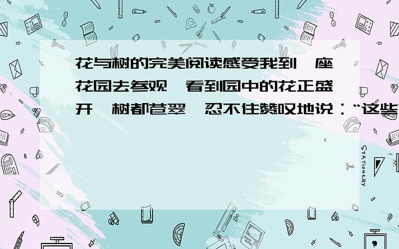 花与树的完美阅读感受我到一座花园去参观,看到园中的花正盛开,树都苍翠,忍不住赞叹地说：“这些花和树是多么的美呀!” 花园的主人笑起来,说：“在这个世界上没有丑的树,也没有丑的花