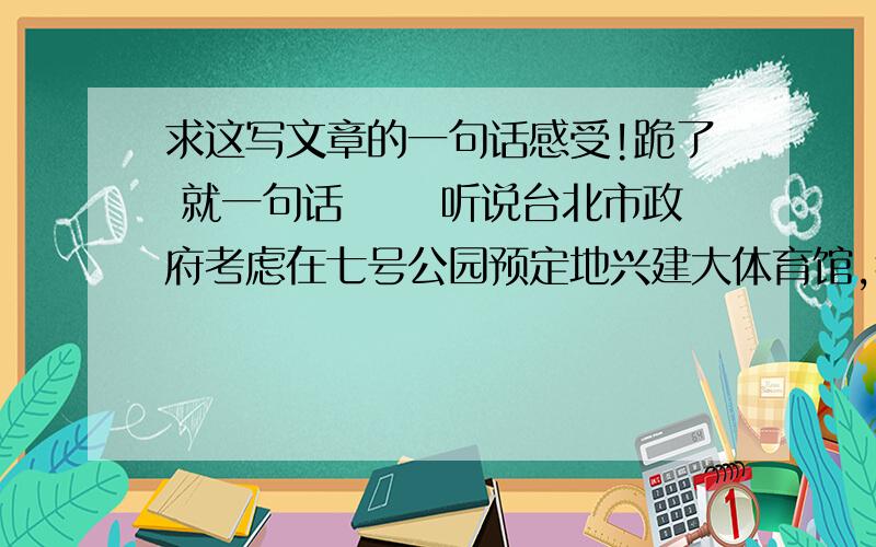 求这写文章的一句话感受!跪了 就一句话 　　听说台北市政府考虑在七号公园预定地兴建大体育馆,我立刻举双手造成,高呼市府为民造福万万岁!　　首先,台北市寸土寸金,这么昂贵的土地,当