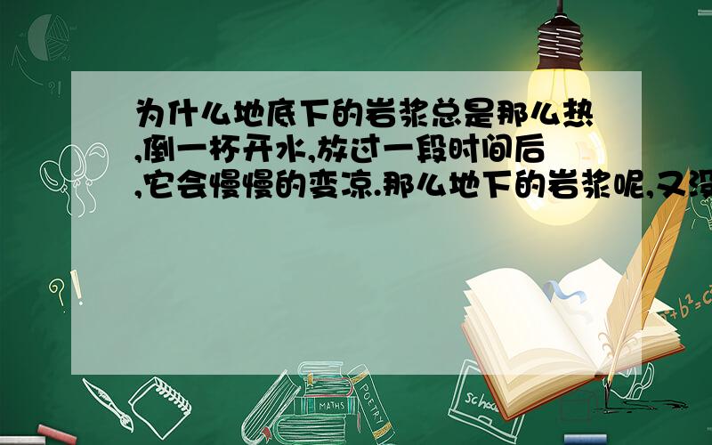 为什么地底下的岩浆总是那么热,倒一杯开水,放过一段时间后,它会慢慢的变凉.那么地下的岩浆呢,又没有什么东西给它加热,而它总是那么热,温度可以达到900-1200度,从地球诞生到现在,都46亿年